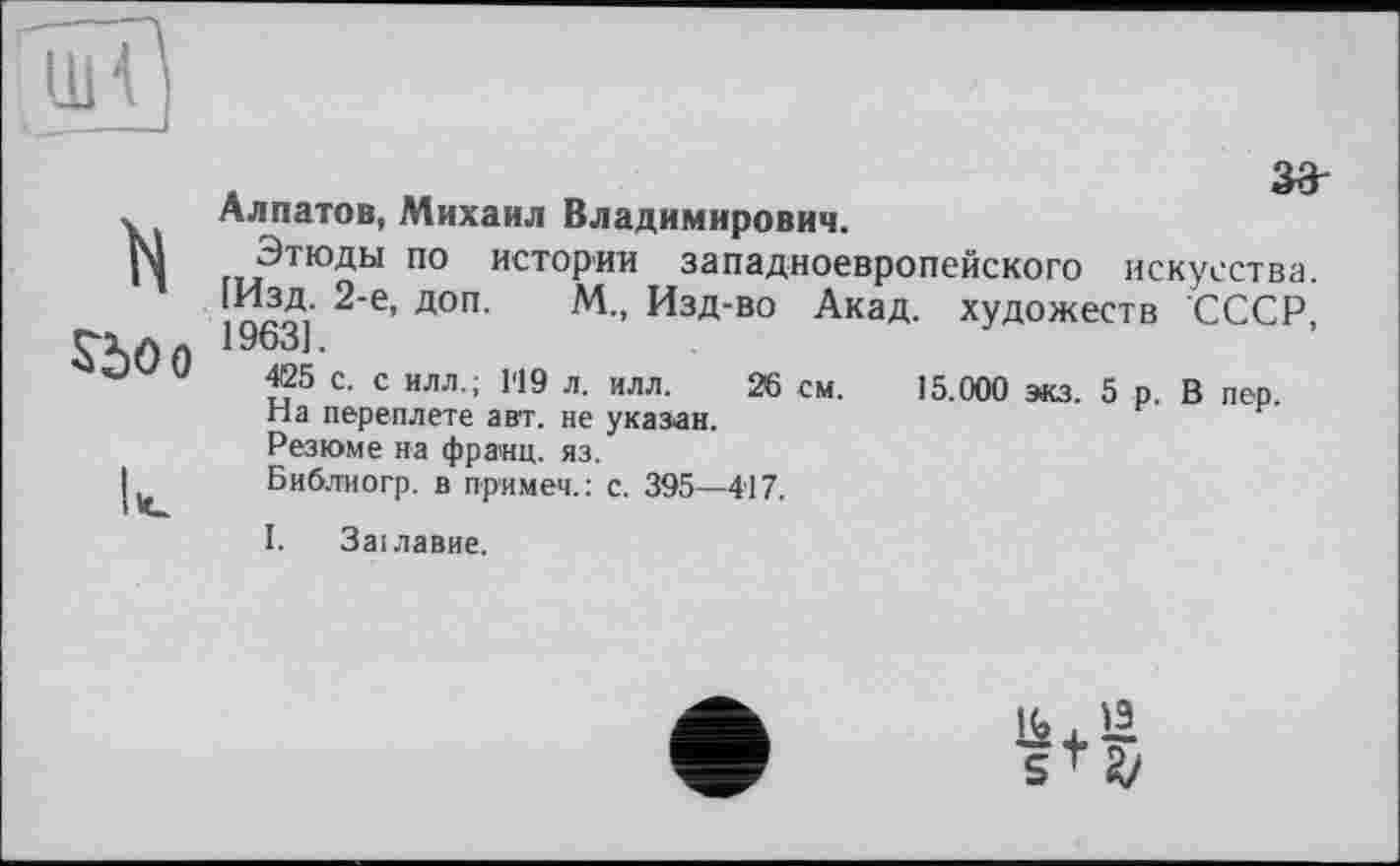 ﻿UH
15.000 экз. 5 р. В пер.
Алпатов, Михаил Владимирович.
N Этюды по истории западноевропейского искусства. [Изд. 2-е, доп. М„ Изд-во Акад, художеств СССР, СХал 1963].
425 с. с илл.; 1'19 л. илл. 26 см.
На переплете авт. не указан.
Резюме на франц, яз.
J Библиогр. в примет.: с. 395—417.
І. Заїлавие.
&